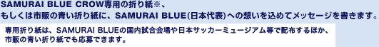 SAMURAI BLUE CROW専用の折り紙※、もしくは市販の青い折り紙に、SAMURAI BLUE(日本代表)への想いを込めてメッセージを書きます。専用折り紙は、SAMURAI BLUEの国内試合会場や日本サッカーミュージアム等で配布するほか、市販の青い折り紙でも応募できます。
