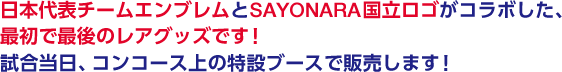 日本代表チームエンブレムとSAYONARA国立ロゴがコラボした、最初で最後のレアグッズです。<br>試合当日、コンコース上の特設ブースで販売します！